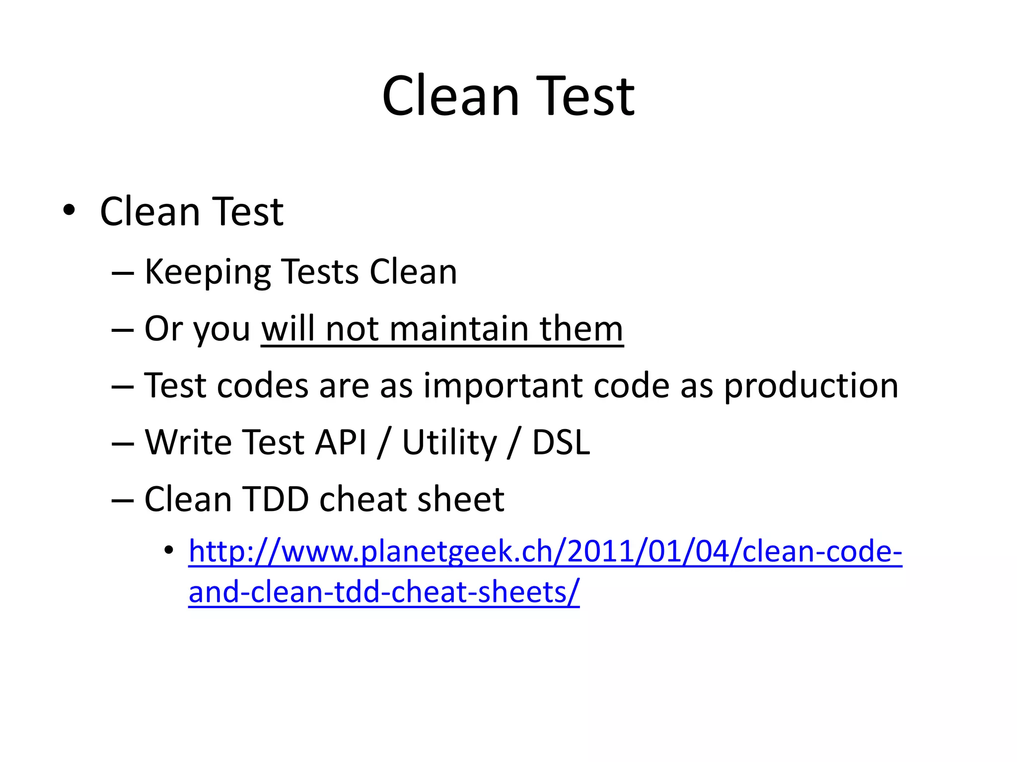Clean Test
• Clean Test
  – Keeping Tests Clean
  – Or you will not maintain them
  – Test codes are as important code as production
  – Write Test API / Utility / DSL
  – Clean TDD cheat sheet
     • http://www.planetgeek.ch/2011/01/04/clean-code-
       and-clean-tdd-cheat-sheets/
 