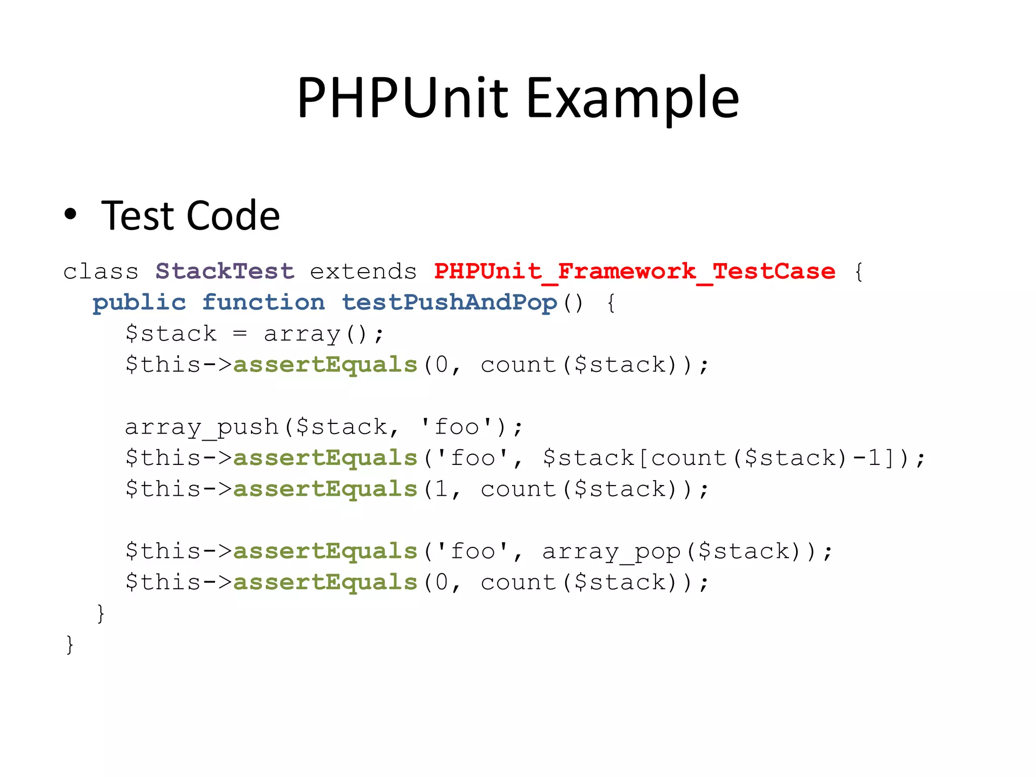 PHPUnit Example
• Test Code
class StackTest extends PHPUnit_Framework_TestCase {
  public function testPushAndPop() {
    $stack = array();
    $this->assertEquals(0, count($stack));

        array_push($stack, 'foo');
        $this->assertEquals('foo', $stack[count($stack)-1]);
        $this->assertEquals(1, count($stack));

        $this->assertEquals('foo', array_pop($stack));
        $this->assertEquals(0, count($stack));
    }
}
 