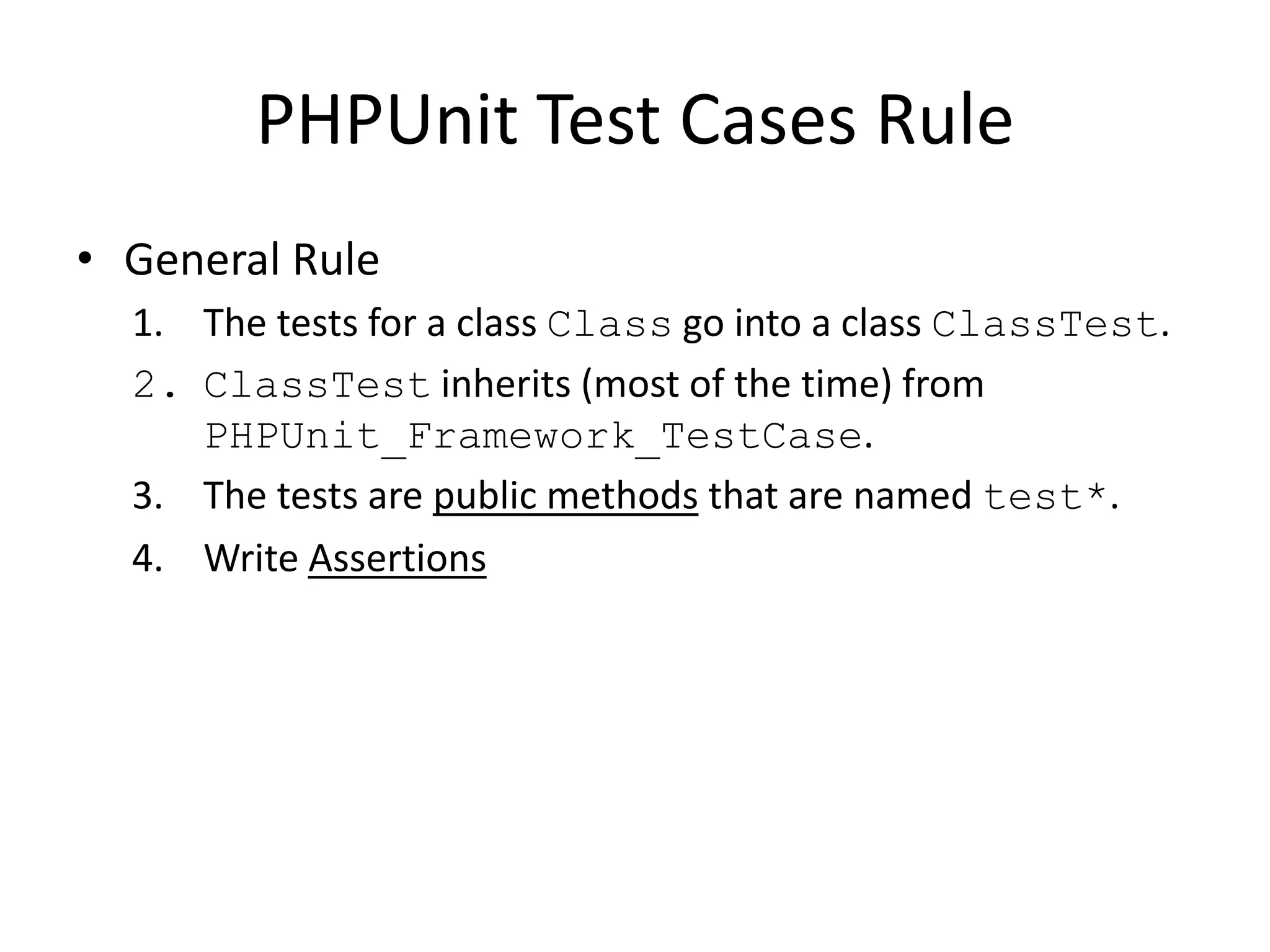PHPUnit Test Cases Rule
• General Rule
  1. The tests for a class Class go into a class ClassTest.
  2. ClassTest inherits (most of the time) from
     PHPUnit_Framework_TestCase.
  3. The tests are public methods that are named test*.
  4. Write Assertions
 