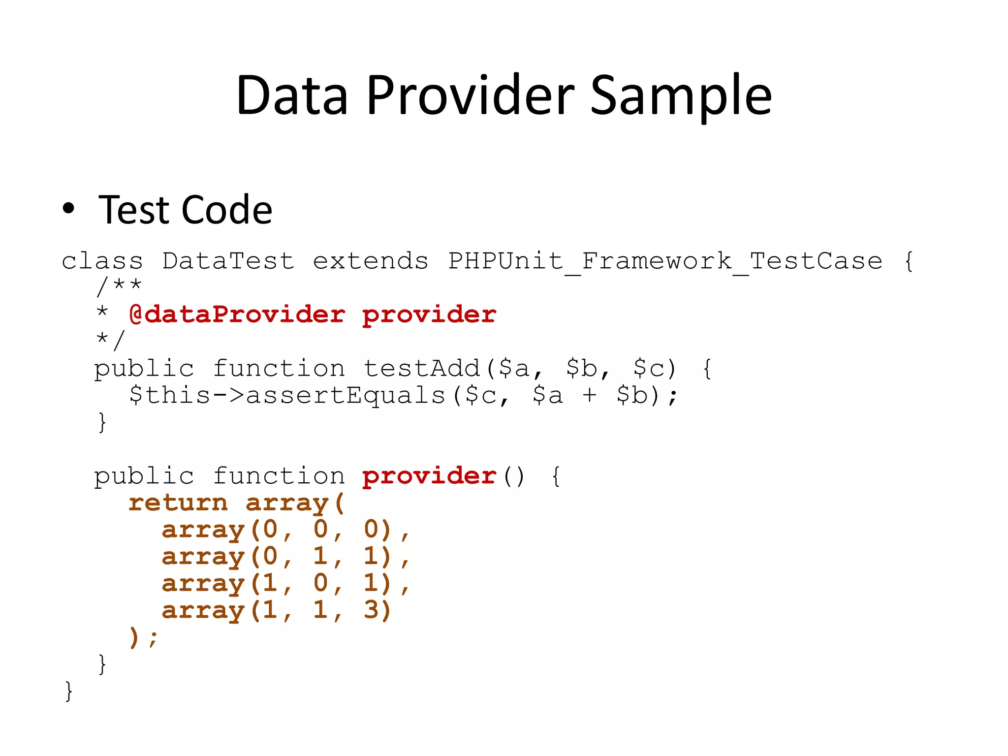 Data Provider Sample
• Test Code
class DataTest extends PHPUnit_Framework_TestCase {
  /**
  * @dataProvider provider
  */
  public function testAdd($a, $b, $c) {
     $this->assertEquals($c, $a + $b);
  }
    public function   provider() {
      return array(
        array(0, 0,   0),
        array(0, 1,   1),
        array(1, 0,   1),
        array(1, 1,   3)
      );
    }
}
 