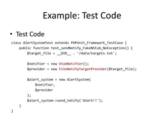 Example: Test Code
• Test Code
class AlertSystemTest extends PHPUnit_Framework_TestCase {
    public function test_sendNotify_FakeNStub_NoException() {
        $target_file = __DIR__ . '/data/targets.txt';

        $notifier = new StubNotifier();
        $provider = new FileNotifyTargetProvider($target_file);

        $alert_system = new AlertSystem(
            $notifier,
            $provider
        );
        $alert_system->send_notify('Alert!!');
    }
}
 