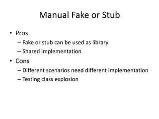 Manual Fake or Stub
• Pros
  – Fake or stub can be used as library
  – Shared implementation
• Cons
  – Different scenarios need different implementation
  – Testing class explosion
 