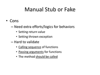 Manual Stub or Fake
• Cons
  – Need extra efforts/logics for behaviors
     • Setting return value
     • Setting thrown exception
  – Hard to validate
     • Calling sequence of functions
     • Passing arguments for functions
     • The method should be called
 