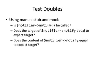 Test Doubles
• Using manual stub and mock
  – Is $notifier->notify() be called?
  – Does the target of $notifier->notify equal to
    expect target?
  – Does the content of $notifier->notify equal
    to expect target?
 
