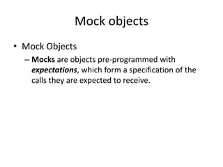 Mock objects
• Mock Objects
  – Mocks are objects pre-programmed with
    expectations, which form a specification of the
    calls they are expected to receive.
 
