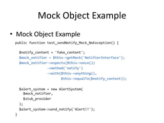 Mock Object Example
• Mock Object Example
 public function test_sendNotify_Mock_NoException() {

     $notify_content = 'fake_content';
     $mock_notifier = $this->getMock('NotifierInterface');
     $mock_notifier->expects($this->once())
                   ->method('notify')
                   ->with($this->anything(),
                          $this->equalTo($notify_content));

     $alert_system = new AlertSystem(
       $mock_notifier,
       $stub_provider
     );
     $alert_system->send_notify('Alert!!');
 }
 
