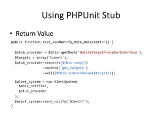 Using PHPUnit Stub
• Return Value
public function test_sendNotify_Mock_NoException() {

    $stub_provider = $this->getMock('NotifyTargetProviderInterface');
    $targets = array('hubert');
    $stub_provider->expects($this->any())
                  ->method('get_targets')
                  ->will($this->returnValue($targets));

    $alert_system = new AlertSystem(
      $mock_notifier,
      $stub_provider
    );
    $alert_system->send_notify('Alert!!');
}
 