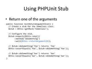 Using PHPUnit Stub
• Return one of the arguments
public function testReturnArgumentStub() {
  // Create a stub for the SomeClass class.
  $stub = $this->getMock('SomeClass');

    // Configure the stub.
    $stub->expects($this->any())
         ->method('doSomething')
         ->will($this->returnArgument(0));

    // $stub->doSomething('foo') returns 'foo'
    $this->assertEquals('foo', $stub->doSomething('foo'));

    // $stub->doSomething('bar') returns 'bar'
    $this->assertEquals('bar', $stub->doSomething('bar'));
}
 
