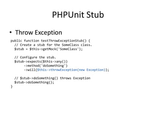 PHPUnit Stub
• Throw Exception
public function testThrowExceptionStub() {
  // Create a stub for the SomeClass class.
  $stub = $this->getMock('SomeClass');

    // Configure the stub.
    $stub->expects($this->any())
         ->method('doSomething')
         ->will($this->throwException(new Exception));

    // $stub->doSomething() throws Exception
    $stub->doSomething();
}
 