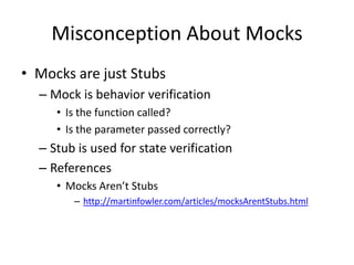 Misconception About Mocks
• Mocks are just Stubs
  – Mock is behavior verification
     • Is the function called?
     • Is the parameter passed correctly?
  – Stub is used for state verification
  – References
     • Mocks Aren’t Stubs
        – http://martinfowler.com/articles/mocksArentStubs.html
 