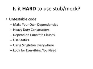 Is it HARD to use stub/mock?
• Untestable code
  – Make Your Own Dependencies
  – Heavy Duty Constructors
  – Depend on Concrete Classes
  – Use Statics
  – Using Singleton Everywhere
  – Look for Everything You Need
 