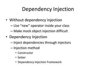 Dependency Injection
• Without dependency injection
  – Use “new” operator inside your class
  – Make mock object injection difficult
• Dependency Injection
  – Inject dependencies through injectors
  – Injection method
     • Constructor
     • Setter
     • Dependency Injection Framework
 
