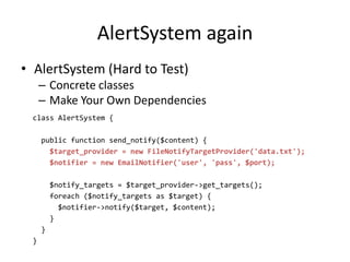 AlertSystem again
• AlertSystem (Hard to Test)
     – Concrete classes
     – Make Your Own Dependencies
 class AlertSystem {

     public function send_notify($content) {
       $target_provider = new FileNotifyTargetProvider('data.txt');
       $notifier = new EmailNotifier('user', 'pass', $port);

         $notify_targets = $target_provider->get_targets();
         foreach ($notify_targets as $target) {
           $notifier->notify($target, $content);
         }
     }
 }
 