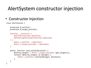 AlertSystem constructor injection
• Constructor Injection
class AlertSystem {

     protected $_notifier;
     protected $_target_provider;

     function __construct (
         NotifierInterface $notifier,
         NotifyTargetProviderInterface $provider
     ) {
         $this->_notifier = $notifier;
         $this->_target_provider = $provider;
     }

     public function send_notify($content) {
         $notify_targets = $this->_target_provider->get_targets();
         foreach ($notify_targets as $target) {
             $this->_notifier->notify($target, $content);
         }
     }
}
 