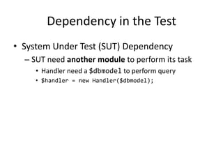 Dependency in the Test
• System Under Test (SUT) Dependency
  – SUT need another module to perform its task
     • Handler need a $dbmodel to perform query
     • $handler = new Handler($dbmodel);
 