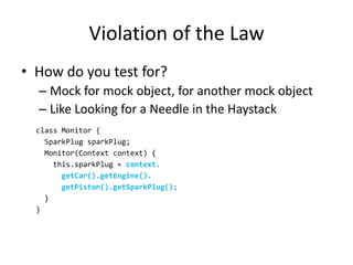 Violation of the Law
• How do you test for?
  – Mock for mock object, for another mock object
  – Like Looking for a Needle in the Haystack
  class Monitor {
    SparkPlug sparkPlug;
    Monitor(Context context) {
      this.sparkPlug = context.
        getCar().getEngine().
        getPiston().getSparkPlug();
    }
  }
 