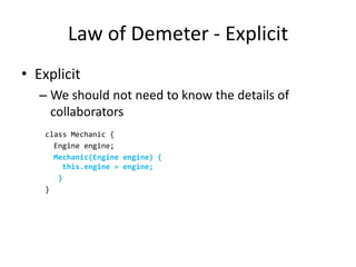Law of Demeter - Explicit
• Explicit
   – We should not need to know the details of
     collaborators
    class Mechanic {
      Engine engine;
      Mechanic(Engine engine) {
        this.engine = engine;
       }
    }
 