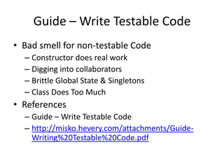 Guide – Write Testable Code
• Bad smell for non-testable Code
  – Constructor does real work
  – Digging into collaborators
  – Brittle Global State & Singletons
  – Class Does Too Much
• References
  – Guide – Write Testable Code
  – http://misko.hevery.com/attachments/Guide-
    Writing%20Testable%20Code.pdf
 