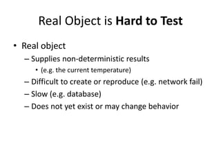 Real Object is Hard to Test
• Real object
  – Supplies non-deterministic results
     • (e.g. the current temperature)
  – Difficult to create or reproduce (e.g. network fail)
  – Slow (e.g. database)
  – Does not yet exist or may change behavior
 