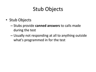 Stub Objects
• Stub Objects
  – Stubs provide canned answers to calls made
    during the test
  – Usually not responding at all to anything outside
    what's programmed in for the test
 