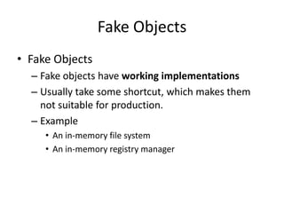 Fake Objects
• Fake Objects
  – Fake objects have working implementations
  – Usually take some shortcut, which makes them
    not suitable for production.
  – Example
     • An in-memory file system
     • An in-memory registry manager
 