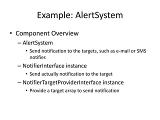 Example: AlertSystem
• Component Overview
  – AlertSystem
     • Send notification to the targets, such as e-mail or SMS
       notifier.
  – NotifierInterface instance
     • Send actually notification to the target
  – NotifierTargetProviderInterface instance
     • Provide a target array to send notification
 