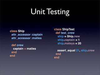 Unit Testing
                          class ShipTest
class Ship
                           def test_crew
 attr_accessor :captain
                             ship = Ship.new
 attr_accessor :maties
                             ship.captain = 1
                             ship.mateys = 20
 def crew
  captain + maties
                            assert_equal 21, ship.crew
 end
                           end
end
                          end
 