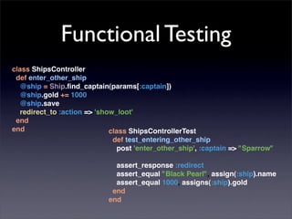 Functional Testing
class ShipsController
 def enter_other_ship
  @ship = Ship.ﬁnd_captain(params[:captain])
  @ship.gold += 1000
  @ship.save
  redirect_to :action => 'show_loot'
 end
end                          class ShipsControllerTest
                              def test_entering_other_ship
                               post 'enter_other_ship', :captain => "Sparrow"

                              assert_response :redirect
                              assert_equal "Black Pearl", assign(:ship).name
                              assert_equal 1000, assigns(:ship).gold
                             end
                            end
 