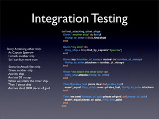 Integration Testing
                                    def test_attacking_other_ships
                                     Given "another ship" do |ship|
                                      @ship_to_enter = Ship.ﬁnd(ship)
                                     end

                                     Given "my ship" do
Story: Attacking other ships          @my_ship = Ship.ﬁnd_by_captain("Sparrow")
 As Captain Sparrow                  end
 I attack another ship
 So I can buy more rum               Given /my $number_of_mateys maties/ do |number_of_mateys|
                                      @ship_to_enter.attackers = number_of_mateys
 Scenario: Attack ﬁrst ship          end
 Given another ship                  When "we attach the other ship" do
 And my ship                          @my_ship.attacks(@ship_to_enter)
 And my 20 mateys                    end
 When we attack the other ship
 Then 1 pirate dies                  Then /$pirates_lost pirate dies/ do |pirates_lost|
 And we steel 1000 pieces of gold     assert_equal @my_schip.crew - pirates_lost, @ship_to_enter.attackers
                                     end

                                     Then /we steel $pieces_of_gold pieces of gold/ do |pieces_of_gold|
                                      assert_equal pieces_of_gold, @my_ship.gold
                                     end
                                    end
 