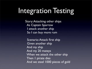 Integration Testing
  Story: Attacking other ships
   As Captain Sparrow
   I attack another ship
   So I can buy more rum

   Scenario: Attack ﬁrst ship
   Given another ship
   And my ship
   And my 20 mateys
   When we attack the other ship
   Then 1 pirate dies
   And we steel 1000 pieces of gold
 