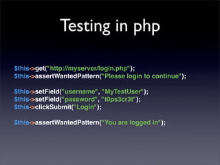 Testing in php

$this->get("http://myserver/login.php");
$this->assertWantedPattern("Please login to continue");

$this->setField("username", "MyTestUser");
$this->setField("password", "t0ps3cr3t");
$this->clickSubmit("Login");

$this->assertWantedPattern("You are logged in");
 