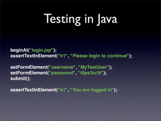 Testing in Java

beginAt("login.jsp");
assertTextInElement("h1", "Please login to continue");

setFormElement("username", "MyTestUser");
setFormElement("password", "t0ps3cr3t");
submit();

assertTextInElement("h1", "You are logged in");
 