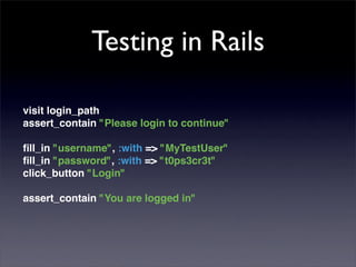Testing in Rails

visit login_path
assert_contain "Please login to continue"

ﬁll_in "username", :with => "MyTestUser"
ﬁll_in "password", :with => "t0ps3cr3t"
click_button "Login"

assert_contain "You are logged in"
 