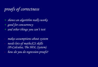 proofs of correctness shows an algorithm really works good for concurrency and other things you can’t test makes assumptions about system needs lots of maths/CS skills (Pi-Calculus, The HOL System) how do you do regression proofs?  