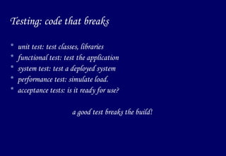 Testing: code that breaks unit test: test classes, libraries functional test: test the application system test: test a deployed system performance test: simulate load. acceptance tests: is it ready for use? a good test breaks the build! 
