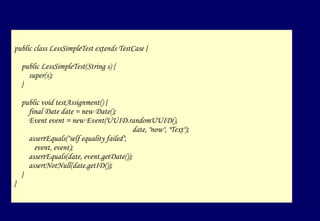public class LessSimpleTest extends TestCase { public  LessSimpleTest (String s) { super(s); } public void testAssignment() { final Date date = new Date(); Event event = new Event(UUID.randomUUID(),  date, "now", "Text"); assertEquals("self equality failed",  event, event); assertEquals(date, event.getDate()); assertNotNull(date.getID()); } }  