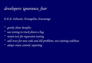 developers: ignorance, fear E.E.E. Educate, Evangelise, Encourage gently show benefits use testing to track down a bug retain test for regression testing add tests for new code and old problems, not existing codebase adopt cruise control, reporting 