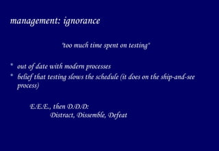 management: ignorance "too much time spent on testing" out of date with modern processes belief that testing slows the schedule (it does on the ship-and-see process) E.E.E., then D.D.D:  Distract, Dissemble, Defeat 