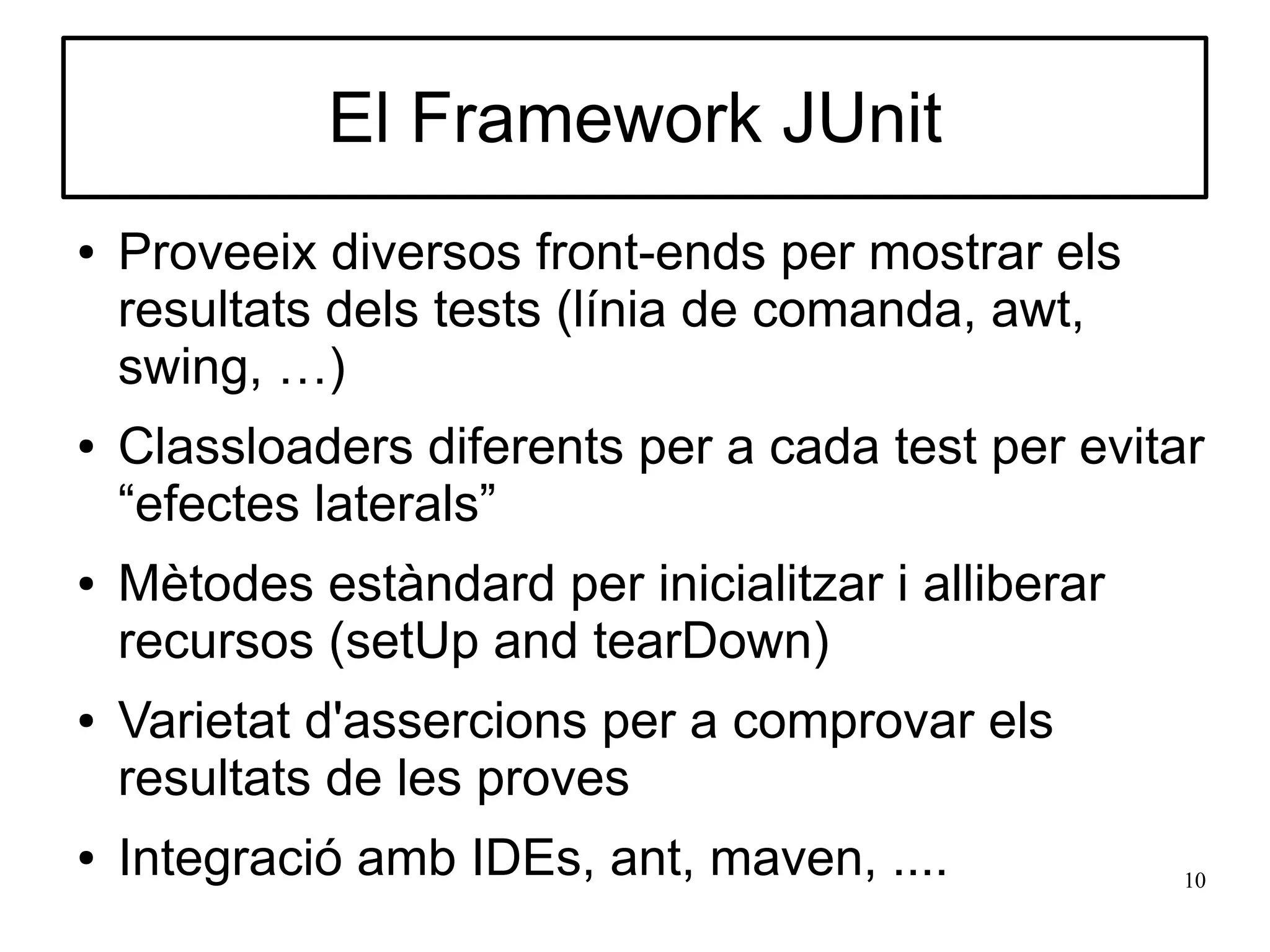 El Framework JUnit
●   Proveeix diversos front-ends per mostrar els
    resultats dels tests (línia de comanda, awt,
    swing, …)
●   Classloaders diferents per a cada test per evitar
    “efectes laterals”
●   Mètodes estàndard per inicialitzar i alliberar
    recursos (setUp and tearDown)
●   Varietat d'assercions per a comprovar els
    resultats de les proves
●   Integració amb IDEs, ant, maven, ....            10
 