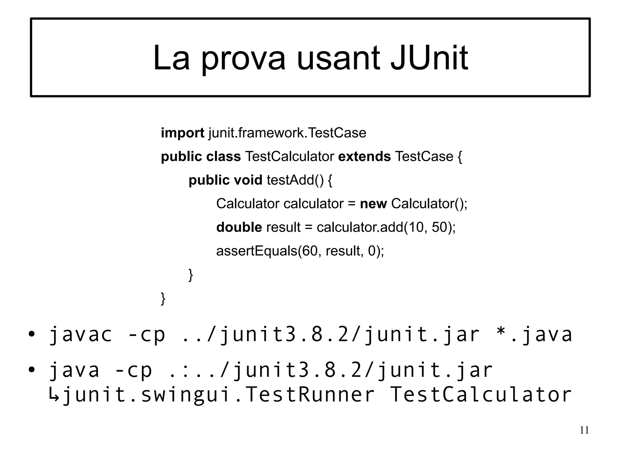 La prova usant JUnit
            import junit.framework.TestCase
            public class TestCalculator extends TestCase {
                public void testAdd() {
                    Calculator calculator = new Calculator();
                    double result = calculator.add(10, 50);
                    assertEquals(60, result, 0);
                }
            }

●   javac -cp ../junit3.8.2/junit.jar *.java
●   java -cp .:../junit3.8.2/junit.jar
    ↳junit.swingui.TestRunner TestCalculator
                                                                11
 