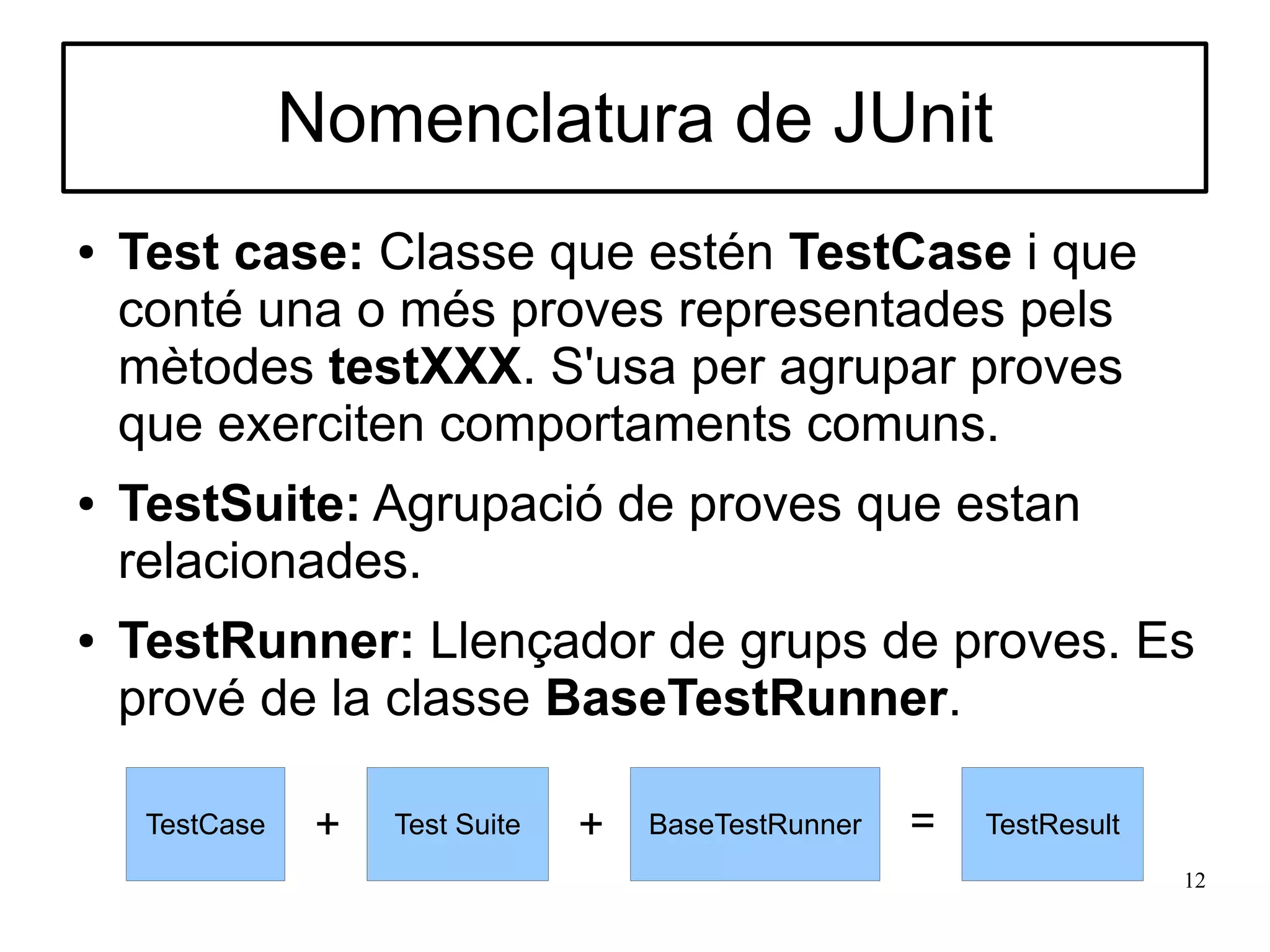 Nomenclatura de JUnit
●   Test case: Classe que estén TestCase i que
    conté una o més proves representades pels
    mètodes testXXX. S'usa per agrupar proves
    que exerciten comportaments comuns.
●   TestSuite: Agrupació de proves que estan
    relacionades.
●   TestRunner: Llençador de grups de proves. Es
    prové de la classe BaseTestRunner.

     TestCase    +   Test Suite   +   BaseTestRunner   =   TestResult
                                                                        12
 