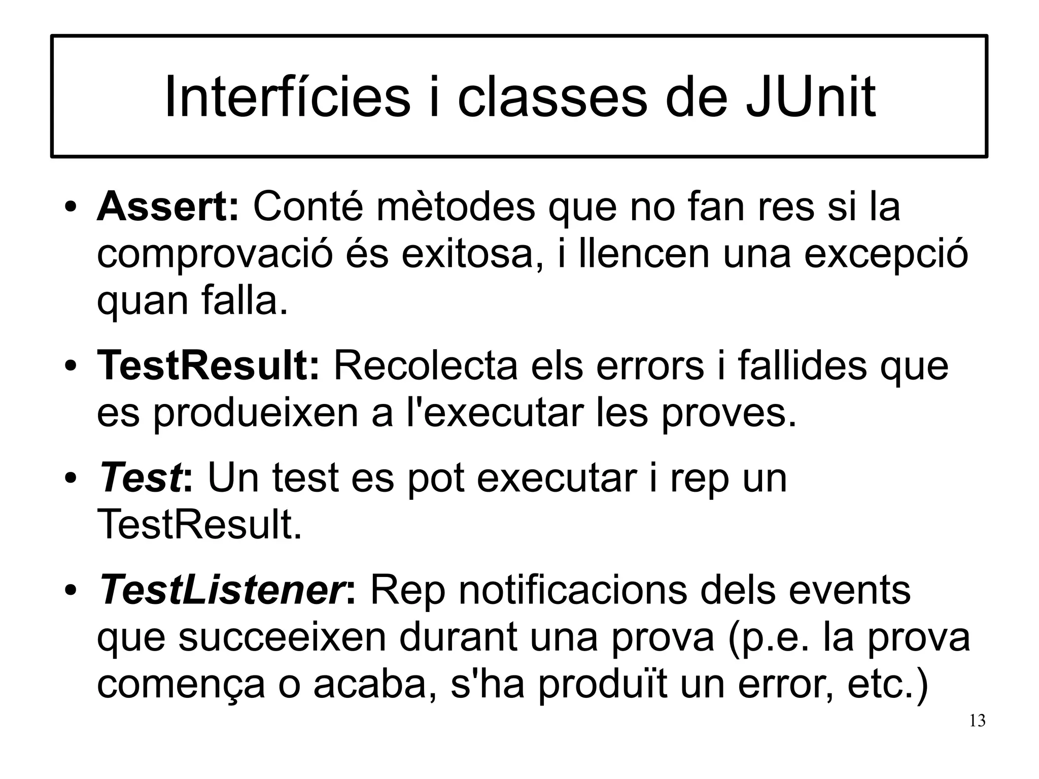 Interfícies i classes de JUnit
●   Assert: Conté mètodes que no fan res si la
    comprovació és exitosa, i llencen una excepció
    quan falla.
●   TestResult: Recolecta els errors i fallides que
    es produeixen a l'executar les proves.
●   Test: Un test es pot executar i rep un
    TestResult.
●   TestListener: Rep notificacions dels events
    que succeeixen durant una prova (p.e. la prova
    comença o acaba, s'ha produït un error, etc.)
                                                      13
 