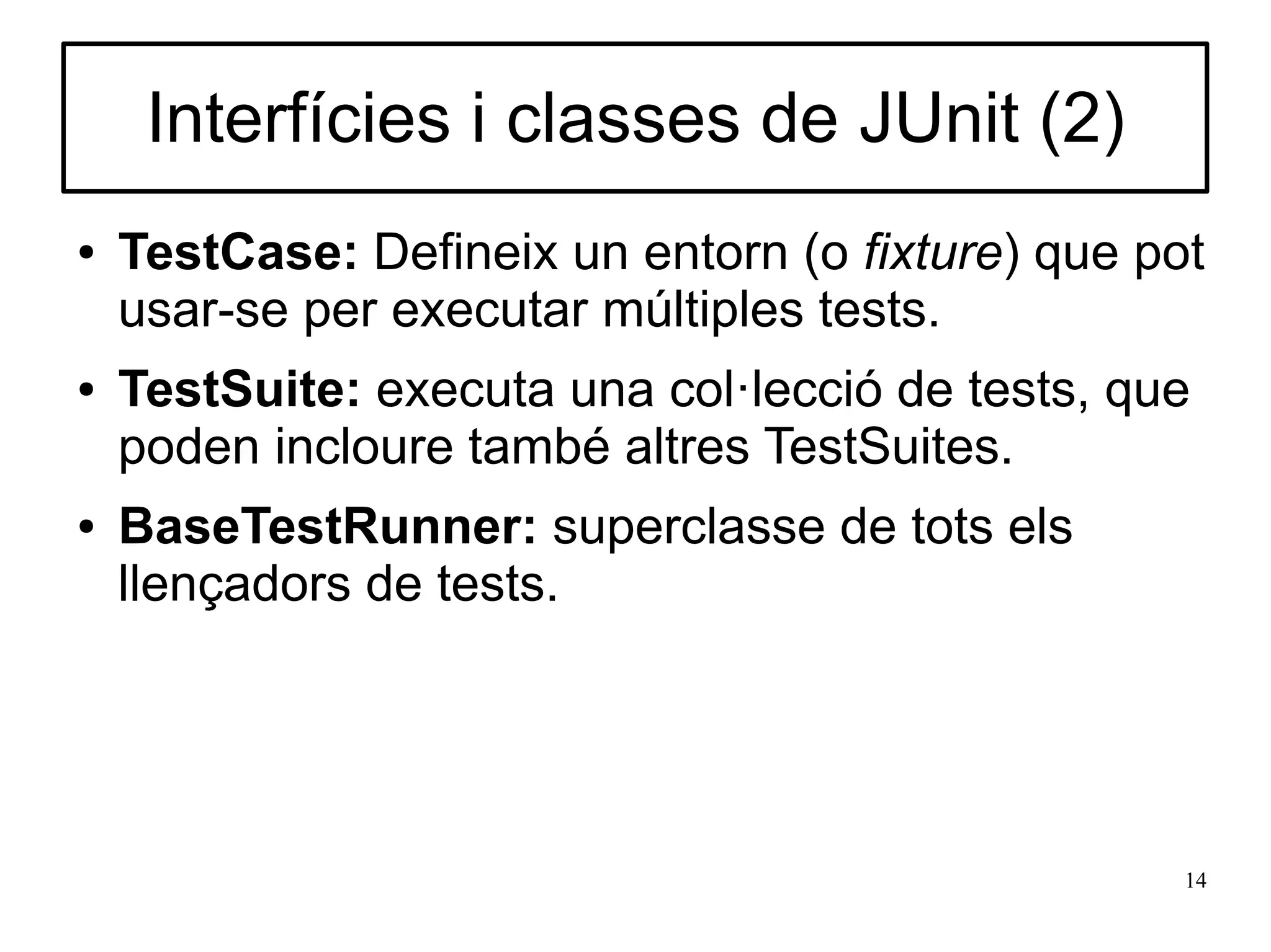 Interfícies i classes de JUnit (2)
●   TestCase: Defineix un entorn (o fixture) que pot
    usar-se per executar múltiples tests.
●   TestSuite: executa una col·lecció de tests, que
    poden incloure també altres TestSuites.
●   BaseTestRunner: superclasse de tots els
    llençadors de tests.




                                                   14
 