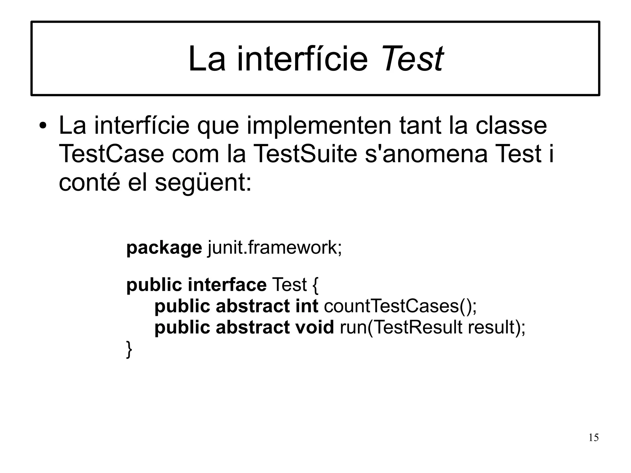 La interfície Test
●   La interfície que implementen tant la classe
    TestCase com la TestSuite s'anomena Test i
    conté el següent:

         package junit.framework;
         public interface Test {
           public abstract int countTestCases();
           public abstract void run(TestResult result);
         }



                                                          15
 