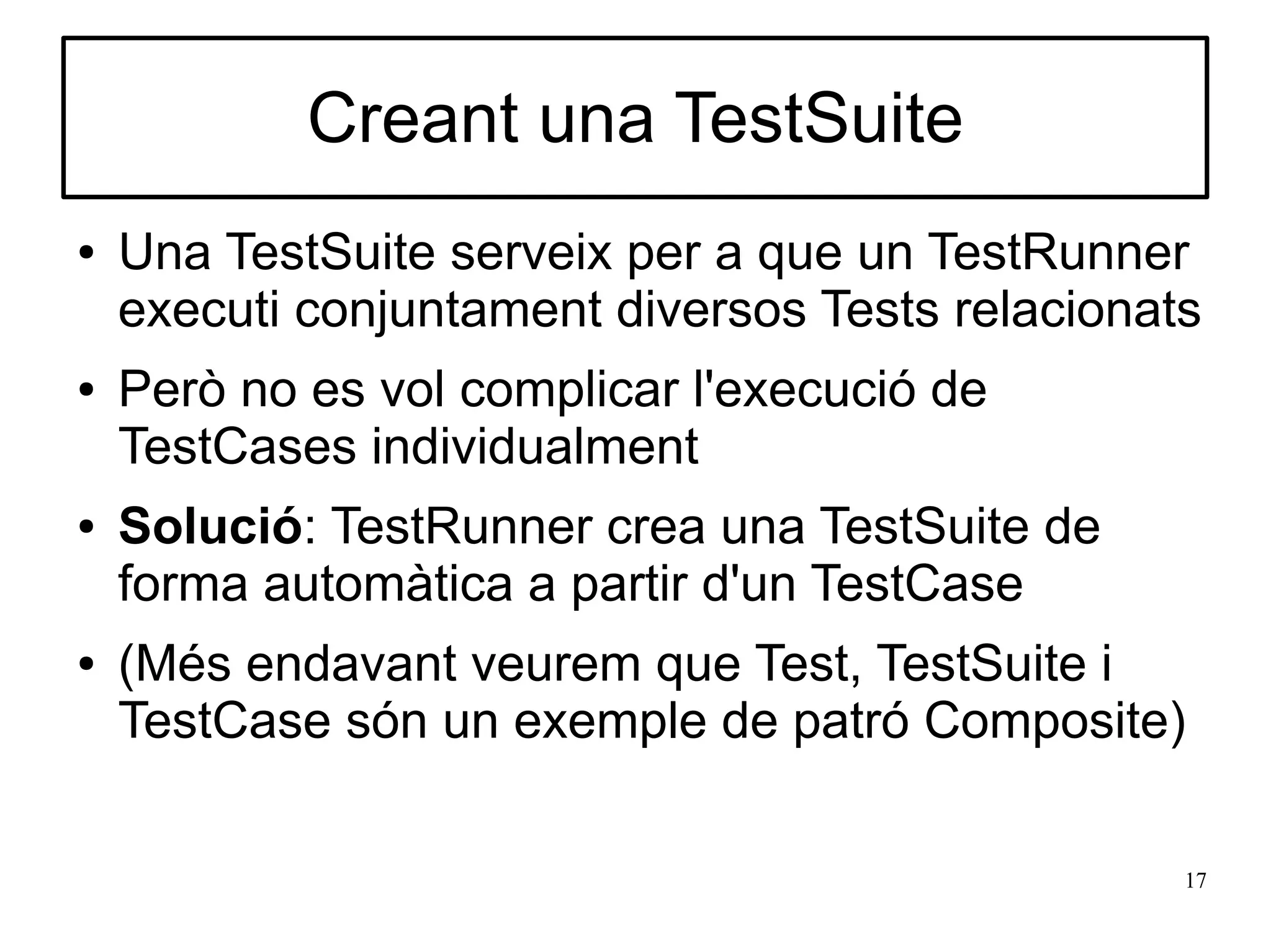 Creant una TestSuite
●   Una TestSuite serveix per a que un TestRunner
    executi conjuntament diversos Tests relacionats
●   Però no es vol complicar l'execució de
    TestCases individualment
●   Solució: TestRunner crea una TestSuite de
    forma automàtica a partir d'un TestCase
●   (Més endavant veurem que Test, TestSuite i
    TestCase són un exemple de patró Composite)

                                                  17
 