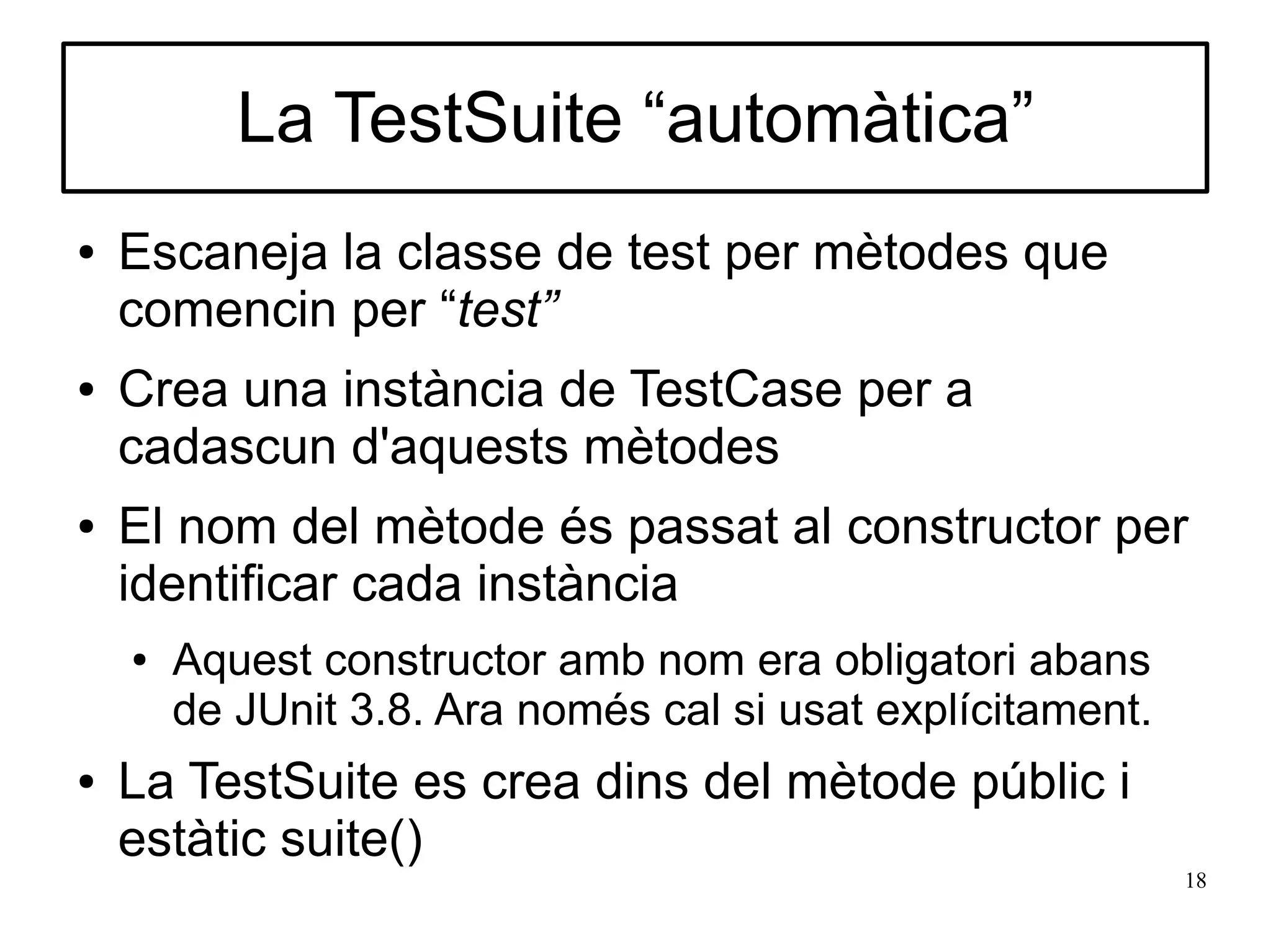 La TestSuite “automàtica”
●   Escaneja la classe de test per mètodes que
    comencin per “test”
●   Crea una instància de TestCase per a
    cadascun d'aquests mètodes
●   El nom del mètode és passat al constructor per
    identificar cada instància
    ●   Aquest constructor amb nom era obligatori abans
        de JUnit 3.8. Ara només cal si usat explícitament.
●   La TestSuite es crea dins del mètode públic i
    estàtic suite()
                                                             18
 