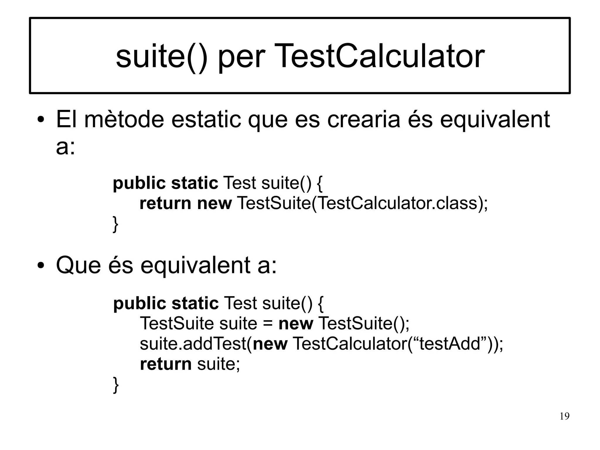 suite() per TestCalculator
●   El mètode estatic que es crearia és equivalent
    a:
         public static Test suite() {
           return new TestSuite(TestCalculator.class);
         }

●   Que és equivalent a:
         public static Test suite() {
           TestSuite suite = new TestSuite();
           suite.addTest(new TestCalculator(“testAdd”));
           return suite;
         }
                                                           19
 
