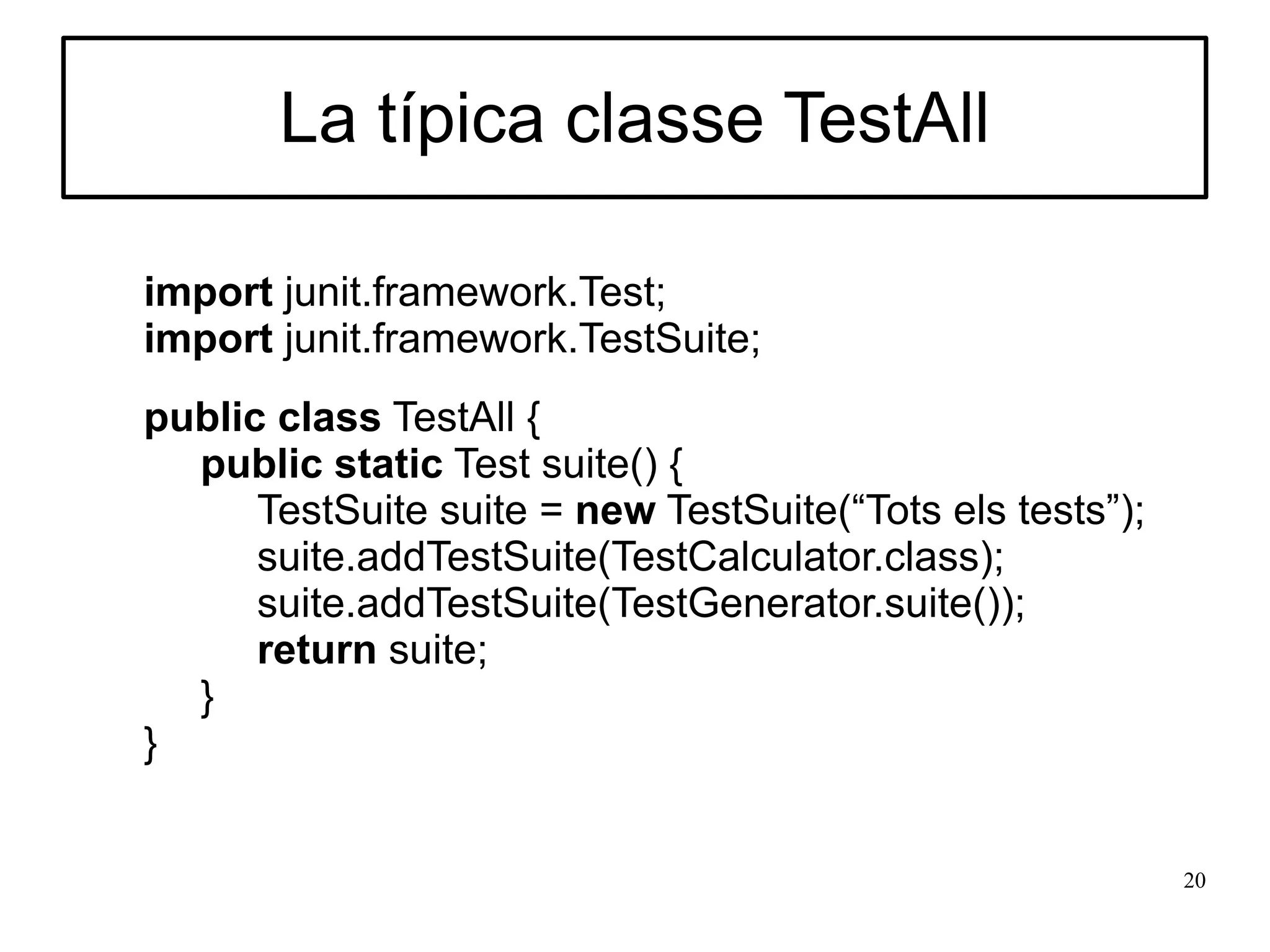 La típica classe TestAll

import junit.framework.Test;
import junit.framework.TestSuite;
public class TestAll {
  public static Test suite() {
      TestSuite suite = new TestSuite(“Tots els tests”);
      suite.addTestSuite(TestCalculator.class);
      suite.addTestSuite(TestGenerator.suite());
      return suite;
  }
}


                                                           20
 