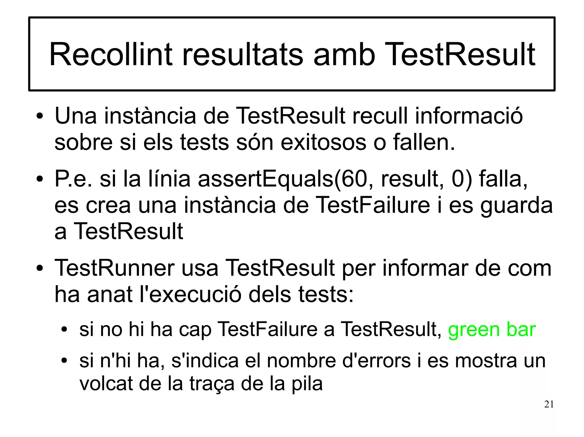 Recollint resultats amb TestResult
●   Una instància de TestResult recull informació
    sobre si els tests són exitosos o fallen.
●   P.e. si la línia assertEquals(60, result, 0) falla,
    es crea una instància de TestFailure i es guarda
    a TestResult
●   TestRunner usa TestResult per informar de com
    ha anat l'execució dels tests:
    ●   si no hi ha cap TestFailure a TestResult, green bar
    ●   si n'hi ha, s'indica el nombre d'errors i es mostra un
        volcat de la traça de la pila
                                                              21
 