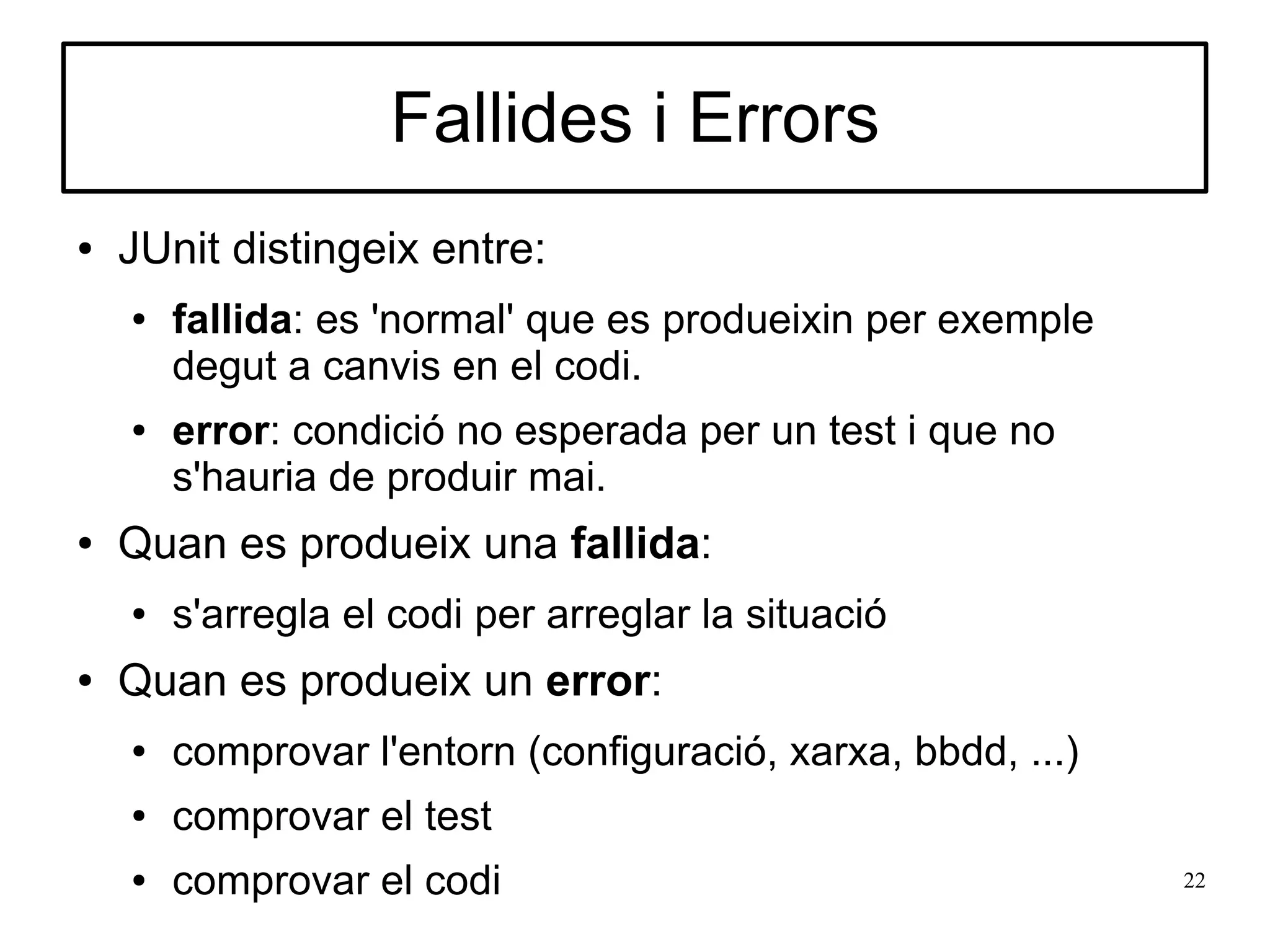 Fallides i Errors
●   JUnit distingeix entre:
    ●   fallida: es 'normal' que es produeixin per exemple
        degut a canvis en el codi.
    ●   error: condició no esperada per un test i que no
        s'hauria de produir mai.
●   Quan es produeix una fallida:
    ●   s'arregla el codi per arreglar la situació
●   Quan es produeix un error:
    ●   comprovar l'entorn (configuració, xarxa, bbdd, ...)
    ●   comprovar el test
    ●   comprovar el codi                                     22
 